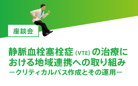 座談会　静脈血栓塞栓症（VTE）の治療における地域連携への取り組み―クリティカルパス作成とその運用―